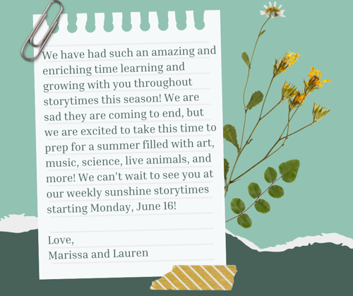 We have had such an amazing and enriching time learning and growing with you throughout storytimes this season! We are sad they are coming to end, but we are excited to take this time to prep for a summer filled with art, music, science, live animals, and more! We can’t wait to see you at our weekly sunshine storytimes starting Monday, June 16!   Love,  Marissa and Lauren